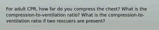 For adult CPR, how far do you compress the chest? What is the compression-to-ventilation ratio? What is the compression-to-ventilation ratio if two rescuers are present?