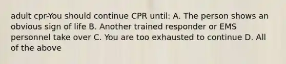 adult cpr-You should continue CPR until: A. The person shows an obvious sign of life B. Another trained responder or EMS personnel take over C. You are too exhausted to continue D. All of the above