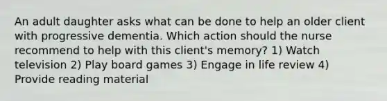 An adult daughter asks what can be done to help an older client with progressive dementia. Which action should the nurse recommend to help with this client's memory? 1) Watch television 2) Play board games 3) Engage in life review 4) Provide reading material