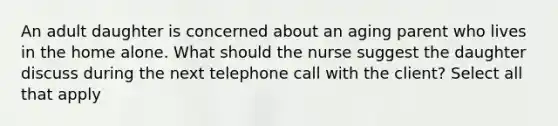 An adult daughter is concerned about an aging parent who lives in the home alone. What should the nurse suggest the daughter discuss during the next telephone call with the client? Select all that apply