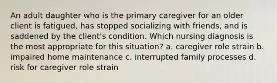 An adult daughter who is the primary caregiver for an older client is fatigued, has stopped socializing with friends, and is saddened by the client's condition. Which nursing diagnosis is the most appropriate for this situation? a. caregiver role strain b. impaired home maintenance c. interrupted family processes d. risk for caregiver role strain