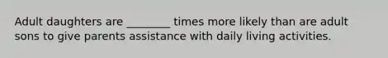 Adult daughters are ________ times more likely than are adult sons to give parents assistance with daily living activities.