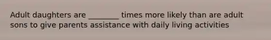 Adult daughters are ________ times more likely than are adult sons to give parents assistance with daily living activities