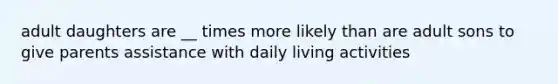 adult daughters are __ times more likely than are adult sons to give parents assistance with daily living activities