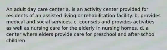 An adult day care center a. is an activity center provided for residents of an assisted living or rehabilitation facility. b. provides medical and social services. c. counsels and provides activities as well as nursing care for the elderly in nursing homes. d. a center where elders provide care for preschool and after-school children.