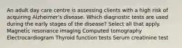 An adult day care centre is assessing clients with a high risk of acquiring Alzheimer's disease. Which diagnostic tests are used during the early stages of the disease? Select all that apply. Magnetic resonance imaging Computed tomography Electrocardiogram Thyroid function tests Serum creatinine test