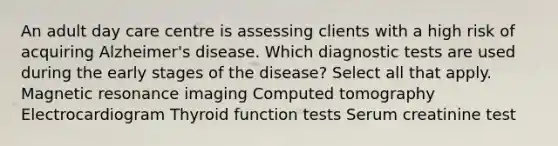 An adult day care centre is assessing clients with a high risk of acquiring Alzheimer's disease. Which diagnostic tests are used during the early stages of the disease? Select all that apply. Magnetic resonance imaging Computed tomography Electrocardiogram Thyroid function tests Serum creatinine test