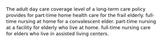 The adult day care coverage level of a long-term care policy provides for part-time home health care for the frail elderly. full-time nursing at home for a convalescent elder. part-time nursing at a facility for elderly who live at home. full-time nursing care for elders who live in assisted living centers.