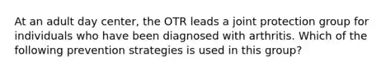 At an adult day center, the OTR leads a joint protection group for individuals who have been diagnosed with arthritis. Which of the following prevention strategies is used in this group?