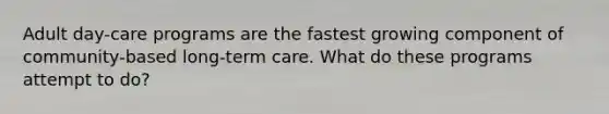 Adult day-care programs are the fastest growing component of community-based long-term care. What do these programs attempt to do?