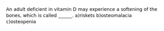 An adult deficient in vitamin D may experience a softening of the bones, which is called ______. a)riskets b)osteomalacia c)osteopenia