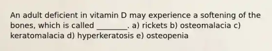 An adult deficient in vitamin D may experience a softening of the bones, which is called ________. a) rickets b) osteomalacia c) keratomalacia d) hyperkeratosis e) osteopenia