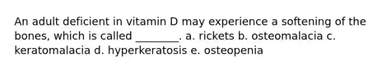 An adult deficient in vitamin D may experience a softening of the bones, which is called ________. a. rickets b. osteomalacia c. keratomalacia d. hyperkeratosis e. osteopenia