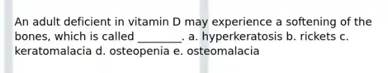 An adult deficient in vitamin D may experience a softening of the bones, which is called ________. a. hyperkeratosis b. rickets c. keratomalacia d. osteopenia e. osteomalacia