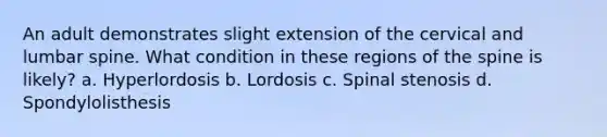 An adult demonstrates slight extension of the cervical and lumbar spine. What condition in these regions of the spine is likely? a. Hyperlordosis b. Lordosis c. Spinal stenosis d. Spondylolisthesis