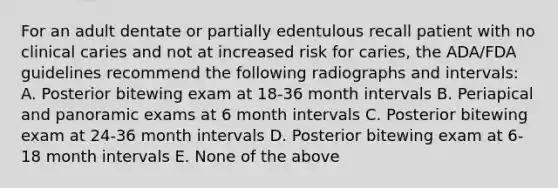 For an adult dentate or partially edentulous recall patient with no clinical caries and not at increased risk for caries, the ADA/FDA guidelines recommend the following radiographs and intervals: A. Posterior bitewing exam at 18-36 month intervals B. Periapical and panoramic exams at 6 month intervals C. Posterior bitewing exam at 24-36 month intervals D. Posterior bitewing exam at 6-18 month intervals E. None of the above