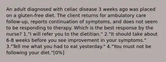 An adult diagnosed with celiac disease 3 weeks ago was placed on a gluten-free diet. The client returns for ambulatory care follow-up, reports continuation of symptoms, and does not seem to be responding to therapy. Which is the best response by the nurse? 1."I will refer you to the dietitian." 2."It should take about 6-8 weeks before you see improvement in your symptoms." 3."Tell me what you had to eat yesterday." 4."You must not be following your diet."[0%]