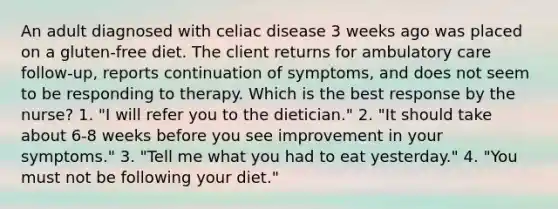 An adult diagnosed with celiac disease 3 weeks ago was placed on a gluten-free diet. The client returns for ambulatory care follow-up, reports continuation of symptoms, and does not seem to be responding to therapy. Which is the best response by the nurse? 1. "I will refer you to the dietician." 2. "It should take about 6-8 weeks before you see improvement in your symptoms." 3. "Tell me what you had to eat yesterday." 4. "You must not be following your diet."