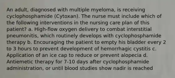 An adult, diagnosed with multiple myeloma, is receiving cyclophosphamide (Cytoxan). The nurse must include which of the following interventions in the nursing care plan of this patient? a. High-flow oxygen delivery to combat interstitial pneumonitis, which routinely develops with cyclophosphamide therapy b. Encouraging the patient to empty his bladder every 2 to 3 hours to prevent development of hemorrhagic cystitis c. Application of an ice cap to reduce or prevent alopecia d. Antiemetic therapy for 7-10 days after cyclophosphamide administration, or until blood studies show nadir is reached