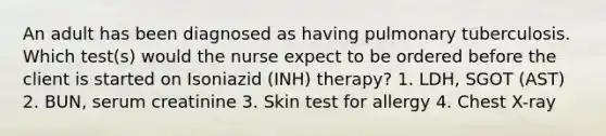 An adult has been diagnosed as having pulmonary tuberculosis. Which test(s) would the nurse expect to be ordered before the client is started on Isoniazid (INH) therapy? 1. LDH, SGOT (AST) 2. BUN, serum creatinine 3. Skin test for allergy 4. Chest X-ray