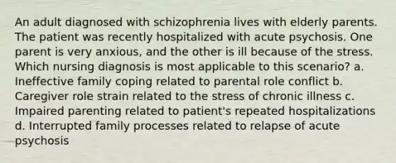 An adult diagnosed with schizophrenia lives with elderly parents. The patient was recently hospitalized with acute psychosis. One parent is very anxious, and the other is ill because of the stress. Which nursing diagnosis is most applicable to this scenario? a. Ineffective family coping related to parental role conflict b. Caregiver role strain related to the stress of chronic illness c. Impaired parenting related to patient's repeated hospitalizations d. Interrupted family processes related to relapse of acute psychosis