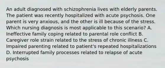 An adult diagnosed with schizophrenia lives with elderly parents. The patient was recently hospitalized with acute psychosis. One parent is very anxious, and the other is ill because of the stress. Which nursing diagnosis is most applicable to this scenario? A. Ineffective family coping related to parental role conflict B. Caregiver role strain related to the stress of chronic illness C. Impaired parenting related to patient's repeated hospitalizations D. Interrupted family processes related to relapse of acute psychosis