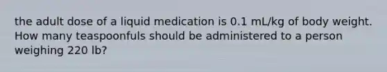 the adult dose of a liquid medication is 0.1 mL/kg of body weight. How many teaspoonfuls should be administered to a person weighing 220 lb?