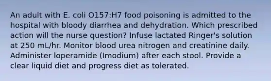 An adult with E. coli O157:H7 food poisoning is admitted to the hospital with bloody diarrhea and dehydration. Which prescribed action will the nurse question? Infuse lactated Ringer's solution at 250 mL/hr. Monitor blood urea nitrogen and creatinine daily. Administer loperamide (Imodium) after each stool. Provide a clear liquid diet and progress diet as tolerated.