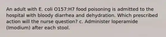 An adult with E. coli O157:H7 food poisoning is admitted to the hospital with bloody diarrhea and dehydration. Which prescribed action will the nurse question? c. Administer loperamide (Imodium) after each stool.