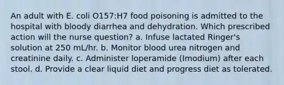 An adult with E. coli O157:H7 food poisoning is admitted to the hospital with bloody diarrhea and dehydration. Which prescribed action will the nurse question? a. Infuse lactated Ringer's solution at 250 mL/hr. b. Monitor blood urea nitrogen and creatinine daily. c. Administer loperamide (Imodium) after each stool. d. Provide a clear liquid diet and progress diet as tolerated.