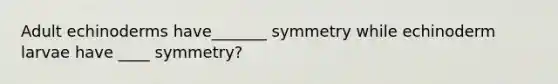 Adult echinoderms have_______ symmetry while echinoderm larvae have ____ symmetry?