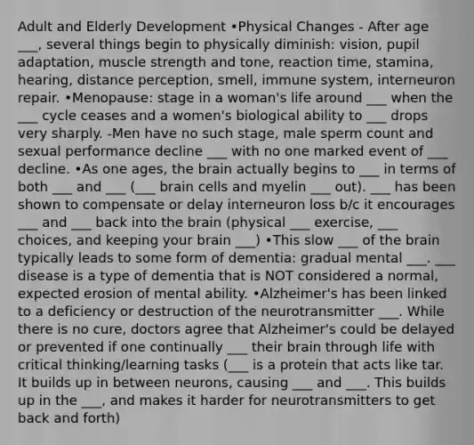 Adult and Elderly Development •Physical Changes - After age ___, several things begin to physically diminish: vision, pupil adaptation, muscle strength and tone, reaction time, stamina, hearing, distance perception, smell, immune system, interneuron repair. •Menopause: stage in a woman's life around ___ when the ___ cycle ceases and a women's biological ability to ___ drops very sharply. -Men have no such stage, male sperm count and sexual performance decline ___ with no one marked event of ___ decline. •As one ages, the brain actually begins to ___ in terms of both ___ and ___ (___ brain cells and myelin ___ out). ___ has been shown to compensate or delay interneuron loss b/c it encourages ___ and ___ back into the brain (physical ___ exercise, ___ choices, and keeping your brain ___) •This slow ___ of the brain typically leads to some form of dementia: gradual mental ___. ___ disease is a type of dementia that is NOT considered a normal, expected erosion of mental ability. •Alzheimer's has been linked to a deficiency or destruction of the neurotransmitter ___. While there is no cure, doctors agree that Alzheimer's could be delayed or prevented if one continually ___ their brain through life with critical thinking/learning tasks (___ is a protein that acts like tar. It builds up in between neurons, causing ___ and ___. This builds up in the ___, and makes it harder for neurotransmitters to get back and forth)