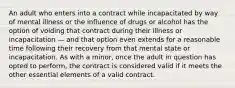 An adult who enters into a contract while incapacitated by way of mental illness or the influence of drugs or alcohol has the option of voiding that contract during their illness or incapacitation — and that option even extends for a reasonable time following their recovery from that mental state or incapacitation. As with a minor, once the adult in question has opted to perform, the contract is considered valid if it meets the other essential elements of a valid contract.