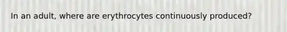 In an adult, where are erythrocytes continuously produced?