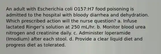 An adult with Escherichia coli O157:H7 food poisoning is admitted to the hospital with bloody diarrhea and dehydration. Which prescribed action will the nurse question? a. Infuse lactated Ringer's solution at 250 mL/hr. b. Monitor blood urea nitrogen and creatinine daily. c. Administer loperamide (Imodium) after each stool. d. Provide a clear liquid diet and progress diet as tolerated.