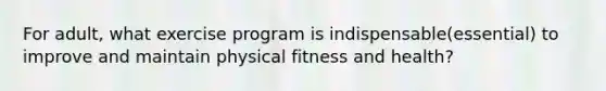 For adult, what exercise program is indispensable(essential) to improve and maintain physical fitness and health?