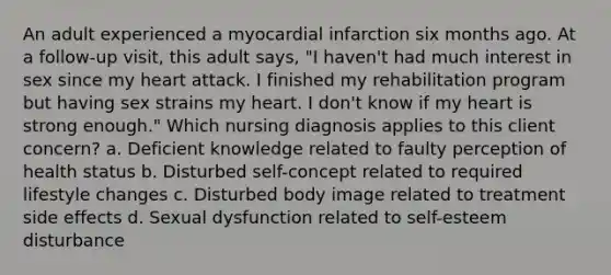 An adult experienced a myocardial infarction six months ago. At a follow-up visit, this adult says, "I haven't had much interest in sex since my heart attack. I finished my rehabilitation program but having sex strains my heart. I don't know if my heart is strong enough." Which nursing diagnosis applies to this client concern? a. Deficient knowledge related to faulty perception of health status b. Disturbed self-concept related to required lifestyle changes c. Disturbed body image related to treatment side effects d. Sexual dysfunction related to self-esteem disturbance