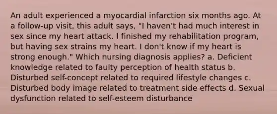 An adult experienced a myocardial infarction six months ago. At a follow-up visit, this adult says, "I haven't had much interest in sex since my heart attack. I finished my rehabilitation program, but having sex strains my heart. I don't know if my heart is strong enough." Which nursing diagnosis applies? a. Deficient knowledge related to faulty perception of health status b. Disturbed self-concept related to required lifestyle changes c. Disturbed body image related to treatment side effects d. Sexual dysfunction related to self-esteem disturbance