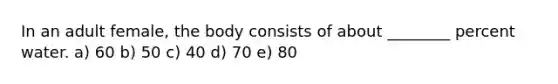 In an adult female, the body consists of about ________ percent water. a) 60 b) 50 c) 40 d) 70 e) 80