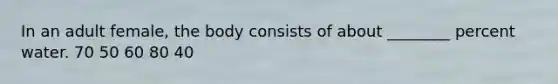 In an adult female, the body consists of about ________ percent water. 70 50 60 80 40