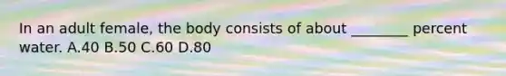 In an adult female, the body consists of about ________ percent water. A.40 B.50 C.60 D.80