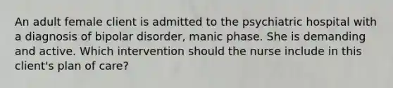 An adult female client is admitted to the psychiatric hospital with a diagnosis of bipolar disorder, manic phase. She is demanding and active. Which intervention should the nurse include in this client's plan of care?