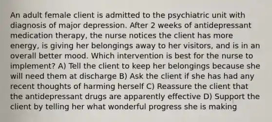 An adult female client is admitted to the psychiatric unit with diagnosis of major depression. After 2 weeks of antidepressant medication therapy, the nurse notices the client has more energy, is giving her belongings away to her visitors, and is in an overall better mood. Which intervention is best for the nurse to implement? A) Tell the client to keep her belongings because she will need them at discharge B) Ask the client if she has had any recent thoughts of harming herself C) Reassure the client that the antidepressant drugs are apparently effective D) Support the client by telling her what wonderful progress she is making