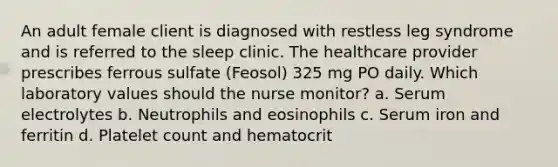 An adult female client is diagnosed with restless leg syndrome and is referred to the sleep clinic. The healthcare provider prescribes ferrous sulfate (Feosol) 325 mg PO daily. Which laboratory values should the nurse monitor? a. Serum electrolytes b. Neutrophils and eosinophils c. Serum iron and ferritin d. Platelet count and hematocrit