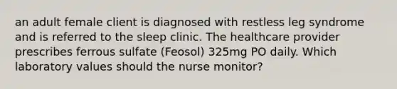 an adult female client is diagnosed with restless leg syndrome and is referred to the sleep clinic. The healthcare provider prescribes ferrous sulfate (Feosol) 325mg PO daily. Which laboratory values should the nurse monitor?