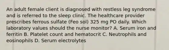 An adult female client is diagnosed with restless leg syndrome and is referred to the sleep clinic. The healthcare provider prescribes ferrous sulfate (Feo sol) 325 mg PO daily. Which laboratory values should the nurse monitor? A. Serum iron and ferritin B. Platelet count and hematocrit C. Neutrophils and eosinophils D. Serum electrolytes