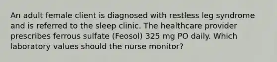 An adult female client is diagnosed with restless leg syndrome and is referred to the sleep clinic. The healthcare provider prescribes ferrous sulfate (Feosol) 325 mg PO daily. Which laboratory values should the nurse monitor?