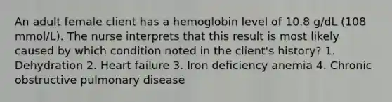 An adult female client has a hemoglobin level of 10.8 g/dL (108 mmol/L). The nurse interprets that this result is most likely caused by which condition noted in the client's history? 1. Dehydration 2. Heart failure 3. Iron deficiency anemia 4. Chronic obstructive pulmonary disease