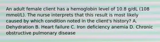 An adult female client has a hemoglobin level of 10.8 g/dL (108 mmol/L). The nurse interprets that this result is most likely caused by which condition noted in the client's history? A. Dehydration B. Heart failure C. Iron deficiency anemia D. Chronic obstructive pulmonary disease