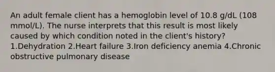 An adult female client has a hemoglobin level of 10.8 g/dL (108 mmol/L). The nurse interprets that this result is most likely caused by which condition noted in the client's history? 1.Dehydration 2.Heart failure 3.Iron deficiency anemia 4.Chronic obstructive pulmonary disease